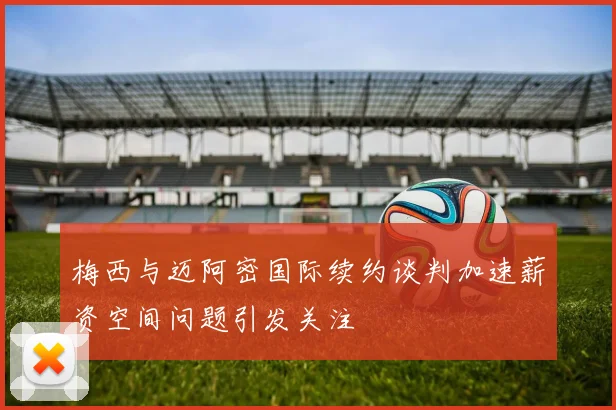 梅西与迈阿密国际续约谈判加速薪资空间问题引发关注